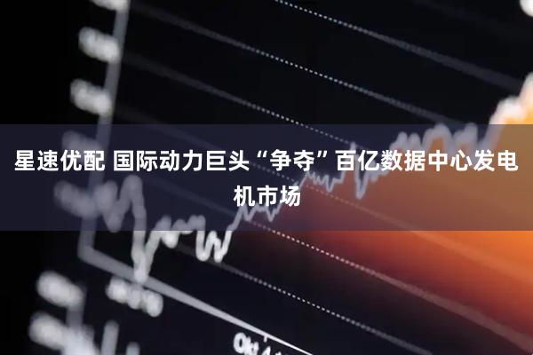 星速优配 国际动力巨头“争夺”百亿数据中心发电机市场