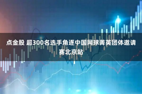 点金股 超300名选手角逐中国网球菁英团体邀请赛北京站
