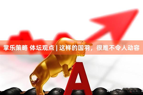 掌乐策略 体坛观点 | 这样的国羽，很难不令人动容