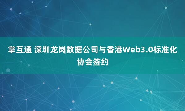 掌互通 深圳龙岗数据公司与香港Web3.0标准化协会签约