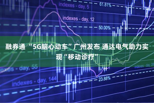 融券通 “5G脑心动车”广州发布 通达电气助力实现“移动诊疗”