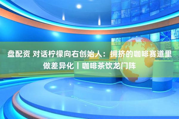 盘配资 对话柠檬向右创始人：拥挤的咖啡赛道里做差异化丨咖啡茶饮龙门阵
