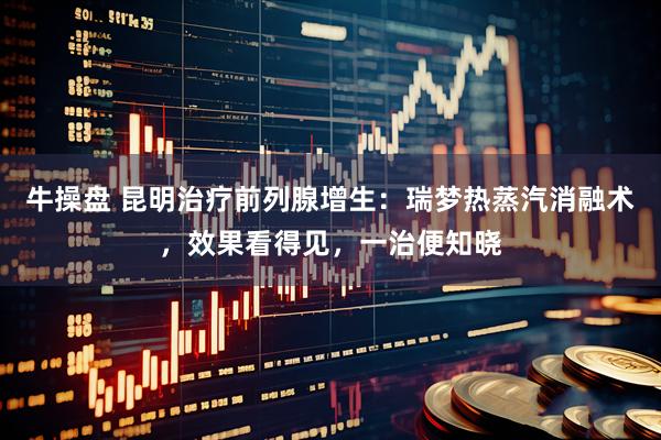 牛操盘 昆明治疗前列腺增生：瑞梦热蒸汽消融术，效果看得见，一治便知晓