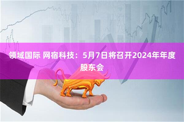 领域国际 网宿科技：5月7日将召开2024年年度股东会