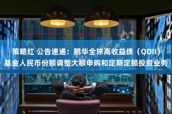 策略红 公告速递：鹏华全球高收益债（QDII）基金人民币份额调整大额申购和定期定额投资业务
