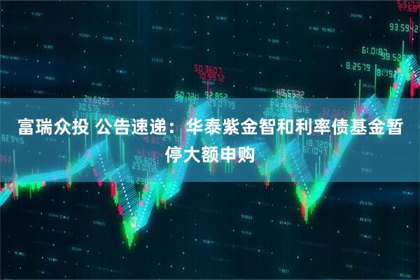 富瑞众投 公告速递：华泰紫金智和利率债基金暂停大额申购