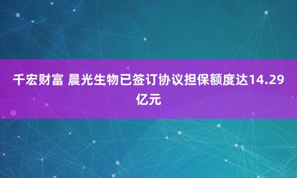 千宏财富 晨光生物已签订协议担保额度达14.29亿元