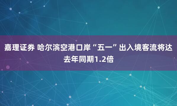 嘉理证券 哈尔滨空港口岸“五一”出入境客流将达去年同期1.2倍