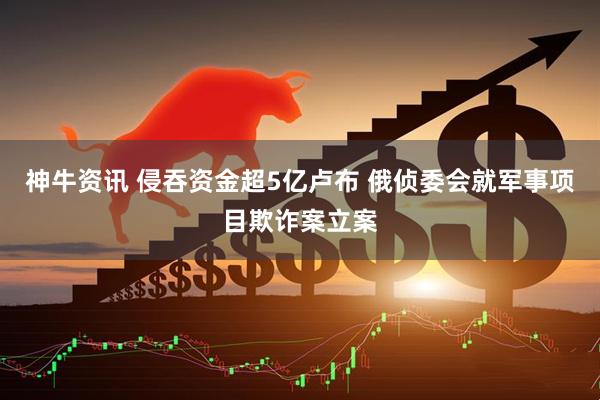 神牛资讯 侵吞资金超5亿卢布 俄侦委会就军事项目欺诈案立案