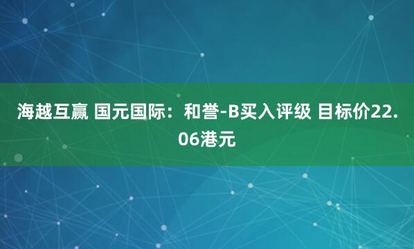 海越互赢 国元国际：和誉-B买入评级 目标价22.06港元