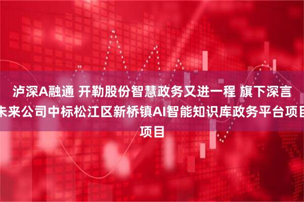 泸深A融通 开勒股份智慧政务又进一程 旗下深言未来公司中标松江区新桥镇AI智能知识库政务平台项目