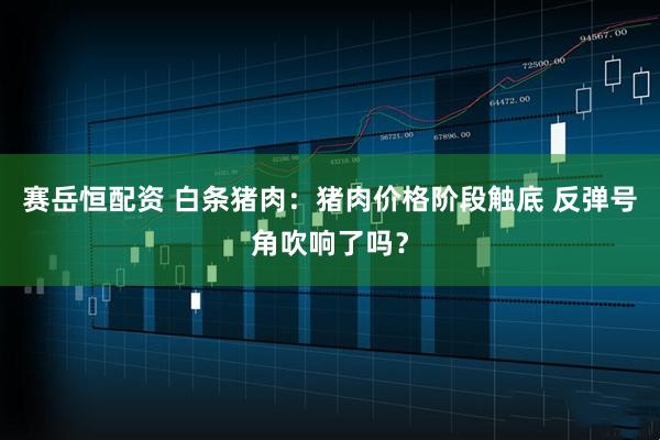 赛岳恒配资 白条猪肉：猪肉价格阶段触底 反弹号角吹响了吗？
